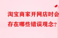 淘寶商家開網(wǎng)店時(shí)會(huì)存在哪些錯(cuò)誤觀念？